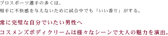 プロスポーツ選手の多くは、相手に不快感を与えないために試合中でも「いい香り」がする。常に完璧な自分でいたい男性へコスメンズボディクリームは様々なシーンで大人の魅力を演出。