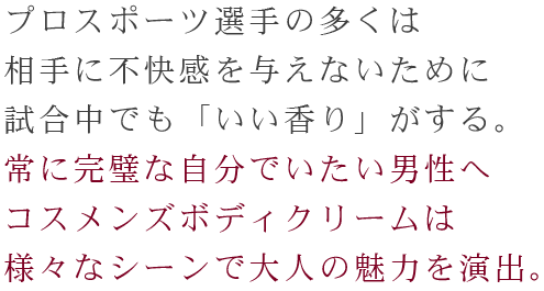 プロスポーツ選手の多くは、相手に不快感を与えないために試合中でも「いい香り」がする。常に完璧な自分でいたい男性へコスメンズボディクリームは様々なシーンで大人の魅力を演出。