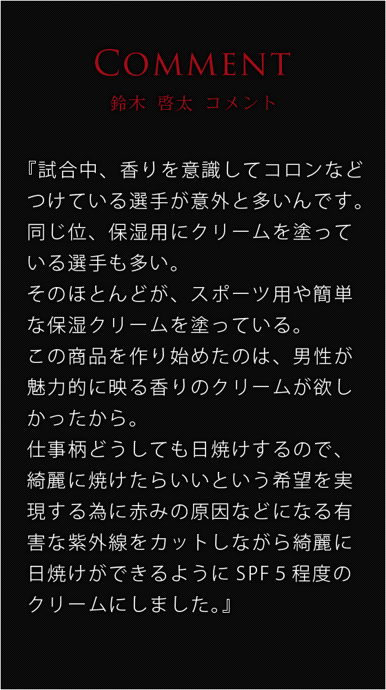 仕事でもプロフェッショナルであり、家庭でもよい夫・父である。カッコイイ男であり続けたい。そんな鈴木啓太自身の経験から、スポーツシーン以外でも、身だしなみの一環として使用できるクリームを目指し開発に参加。男性だからこそ気になる「臭い」を「魅力に」に変換。ただ香るだけではなく、日差しから肌を保護しなめらかな小麦色に導く機能性も兼ね備えた。