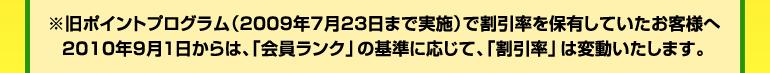 ※旧ポイントプログラム(2009年7月23日まで実施)で割引率を保有しているお客様へ 2010年8月31日まで、現在の割引率が継続適用されます。2010年9月1日からは、「会員ランク」の基準に応じて、「割引率」は変動いたします。