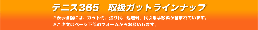 テニス365 取扱ガットラインナップ ※表示価格には、ガット代、張り代、返送料、代引き手数料が含まれています。　※ご注文はページ下部のフォームからお願いします。